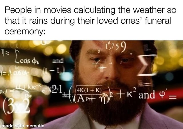 This meme jokes about the common unrealistic dramatic trope in films where rain is perfectly timed to start falling exactly during a main character's loved one's funeral to amp up the emotion. It exaggerates how much impossibly complex calculation would be required to get this timing perfect, by covering the foreground with dozens of complicated advanced math formulas over an intensely focused character's face. The humor comes from poking fun at how forced and unrealistic this perfectly timed dramatic weather is in movie plots.