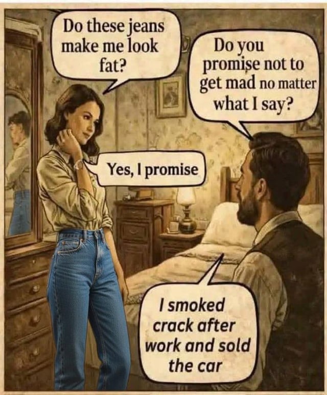This single-panel comic meme depicts a classic loaded relationship question with an extreme unexpected punchline. A woman stands in front of a bedroom mirror, asking her male partner 'Do these jeans make me look fat?', a common question that puts partners in a difficult position. Instead of answering the jeans question, the man asks the woman to promise she won't get mad no matter what he says. After she agrees to the promise, he does not answer the original question at all, and instead confesses two huge damaging secrets: he smoked crack after work and sold the car. The joke is a subversion of the common 'do I look fat' question trope, where the man avoids the question entirely by revealing a far worse secret that is guaranteed to upset her, playing on the request for total honesty.