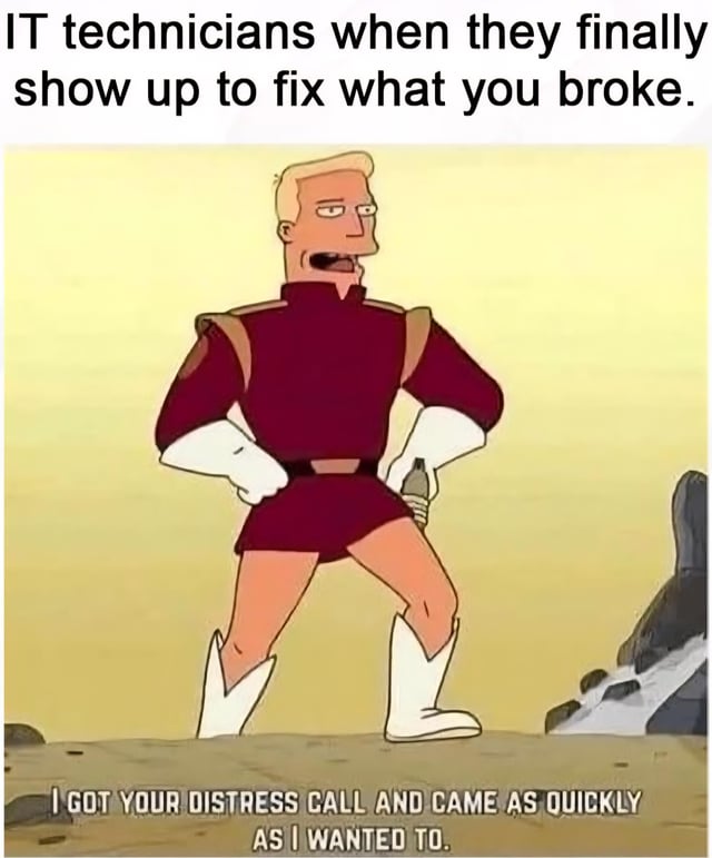 This meme features a screenshot of the character Zapp Brannigan from the animated series Futurama. The top text sets up the joke context: 'IT technicians when they finally show up to fix what you broke.' Zapp is shown standing smugly with his hands on his hips, and the caption at the bottom of the image reads 'I GOT YOUR DISTRESS CALL AND CAME AS QUICKLY AS I WANTED TO.' The joke pokes fun at the common stereotype that IT support technicians often take their time responding to user issues, acting unhurried and unbothered even when the user is facing an urgent technical problem, leaning into Zapp's classic arrogant, self-serving personality.
