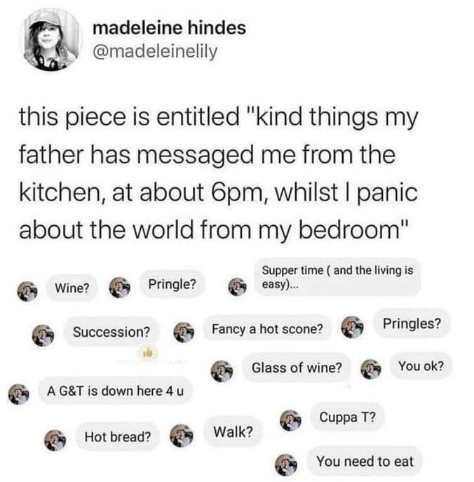 This image is a screenshot of a public X (formerly Twitter) post from user Madeleine Hindes (@madeleinelily). The poster introduces a collection of short, kind text messages her father sent her from the family kitchen at approximately 6pm, while she was in her bedroom feeling distressed and anxious about global events. The texts consist of small, thoughtful offers and check-ins: asking if she wants wine, Pringles, to watch the show Succession, a hot scone, a gin and tonic, hot bread, to go for a walk, or a cup of tea, reminding her it is supper time, telling her she needs to eat, and asking if she is okay. The post highlights quiet, understated paternal care offered to someone going through a difficult emotional time.