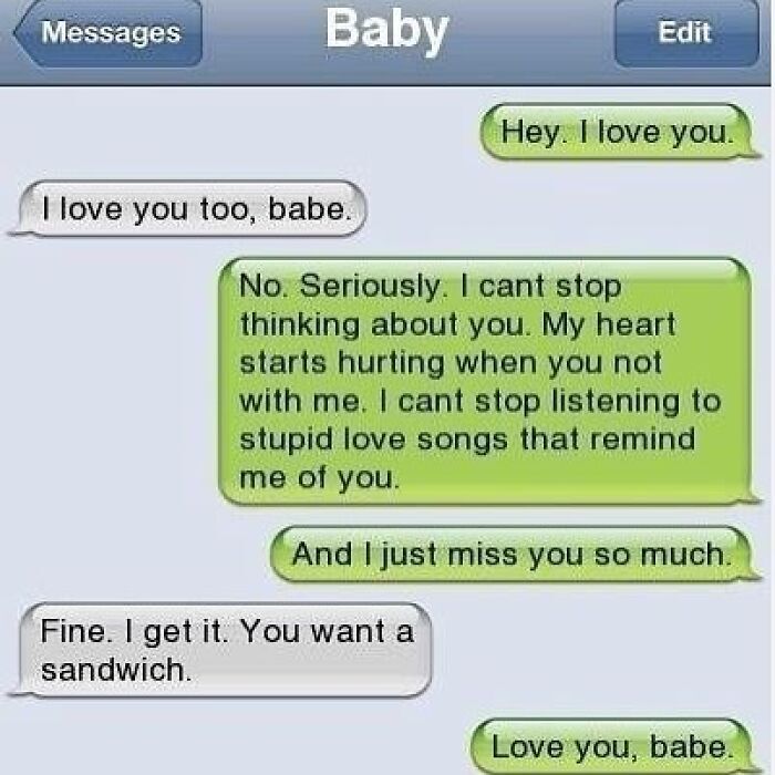 This meme is a screenshot of a classic iOS iMessage conversation between two romantic partners, with the contact saved as 'Baby'. The first sender opens by saying they love their partner, then follows up with an extremely sappy, heartfelt message saying they cannot stop thinking about their partner, their heart hurts when they are apart, they keep listening to love songs that remind them of their partner, and they miss them greatly. The recipient dryly responds by calling out that the sender is just trying to get them to make a sandwich, which the sender immediately confirms by replying 'Love you, babe' again, admitting the recipient was correct. The joke plays on the relatable dynamic of comfortable long-term couples, where partners know each other's little tricks well enough to see through overly affectionate gestures that are just a lead-up to a small favor.