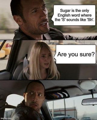 This is a three-panel reaction meme using screenshots from the 2010 comedy film *The Other Guys*. 

1. **Top Panel**: Dwayne "The Rock" Johnson, in the driver's seat, looks confident as he states, *"Sugar is the only English word where the 'S' sounds like 'Sh'"*. 
2. **Middle Panel**: Eva Mendes' character, in the passenger seat, looks skeptical and asks, *"Are you sure?"*. 
3. **Bottom Panel**: The Rock's character reacts with wide-eyed shock, realizing his claim is incorrect. 

The joke relies on a language pun: there are numerous English words where the letter 'S' makes a 'Sh' sound (e.g., "sure", "mission", "pressure"), so his initial confident statement is easily disproven, leading to his flustered reaction.