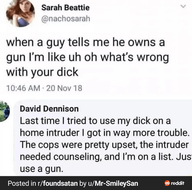 This meme is a screenshot of a 2018 Twitter exchange paired with a title caption. First, Twitter user Sarah Beattie (@nachosarah) tweets that when a man tells her he owns a gun, she assumes it is overcompensation for having a small penis. A reply from user David Dennison delivers a dark, absurd punchline: he jokes that the last time he tried to use his penis to fend off a home intruder, he faced severe negative consequences including police disapproval, the intruder requiring counseling, and being added to an official registry, so he recommends using a gun instead. The joke subverts the original tweet's premise about gun ownership as overcompensation by taking the crass implication to an absurd, humorous extreme.