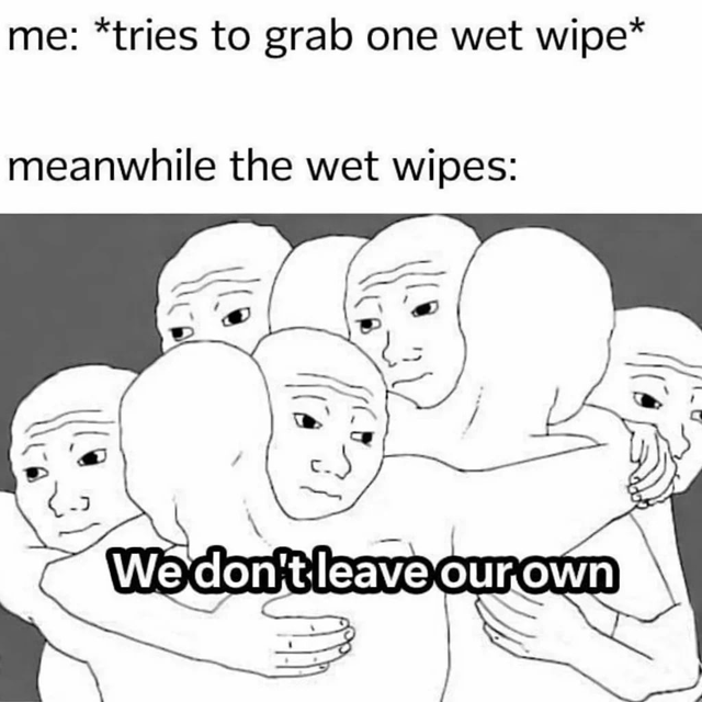 This is a relatable meme joking about the common everyday annoyance when trying to grab just a single wet wipe from a wipe pack. Multiple wet wipes always stick together and pull out together when you only need one. The meme personifies wet wipes as a group of huddled Wojak (Feels Guy) figures hugging each other tightly, with the punchline text "We don't leave our own" to humorously represent how the wipes all stick together and refuse to let just one separate from the pack.