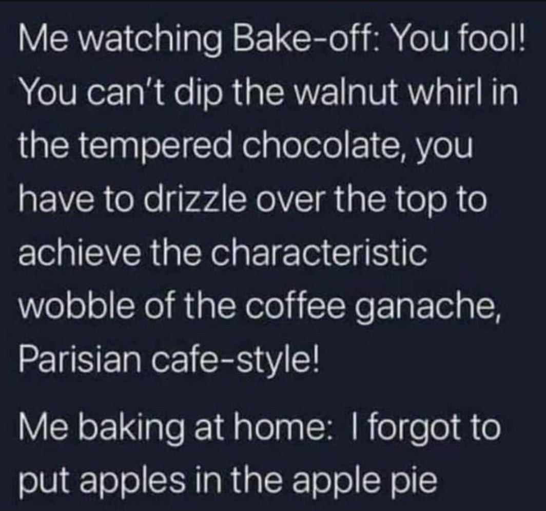 This is a text-only relatable humor meme that highlights the stark contrast between a person's perceived expertise when watching a professional baking competition show (like The Great British Bake Off) and their actual real-life baking skill. The first half of the text shows the viewer acting as a highly opinionated, knowledgeable baking expert criticizing a contestant for a specific, nuanced technical error: dipping a walnut whirl in tempered chocolate instead of drizzling it on top to achieve the signature 'wobble' of Parisian cafe-style coffee ganache. The second half reveals that when the same person bakes at home, they make extremely basic, absurd mistakes, like forgetting to add apples to an apple pie. The joke relies on the relatable experience of being overly critical of professionals when consuming media, while lacking even basic competence at the same activity when doing it yourself.