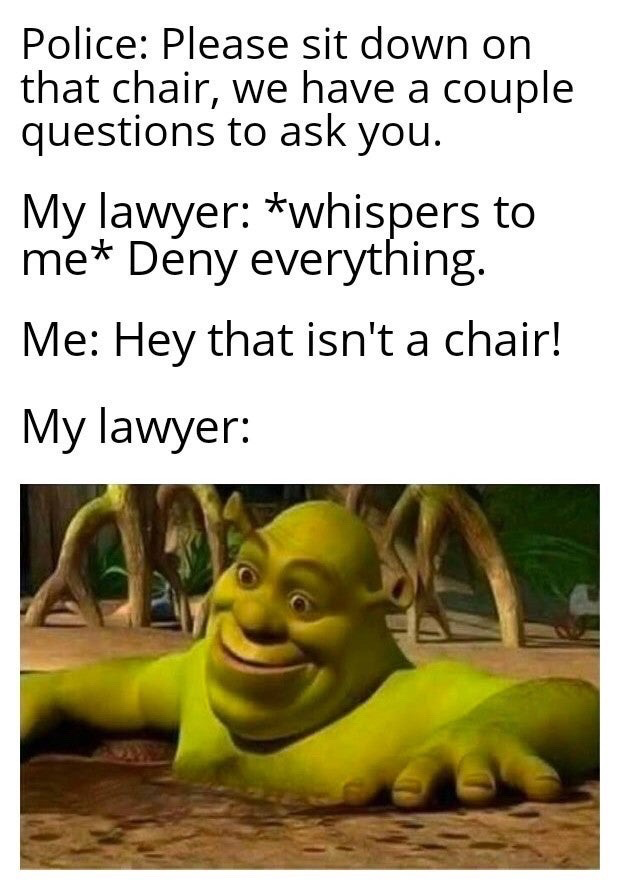 The meme is structured as a text setup followed by a reaction image. The text lays out a silly scenario: Police tell the narrator to sit on a chair for questioning, the narrator's lawyer whispers an instruction to deny everything, so the narrator immediately follows this advice by pointing out 'Hey that isn't a chair!', taking the lawyer's direction far too literally. The final line 'My lawyer:' is followed by a screenshot of Shrek half-submerged in mud, wearing an awkward forced grin that perfectly expresses the lawyer's disbelief, frustration, and embarrassment at his client's foolish choice of what to deny.
