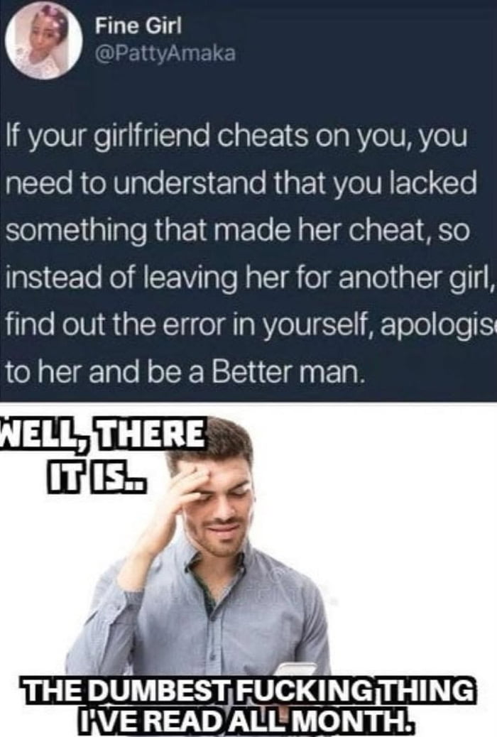 This two-part collage meme features a top section that is a screenshot of a tweet from X/Twitter user @PattyAmaka (display name Fine Girl). The tweet claims that if a man's girlfriend cheats on him, the fault lies with the man for lacking something that caused her to cheat, and he should not leave her, but instead identify his own mistake, apologize to her, and improve himself to be a better man. The bottom section is a photo of a man holding a mobile phone, pressing one hand to his forehead in exasperated disbelief, with bold overlaid text that reads 'WELL, THERE IT IS.. THE DUMBEST FUCKING THING I'VE READ ALL MONTH.' The entire meme functions as a mocking reaction to the absurd, victim-blaming take presented in the original tweet.