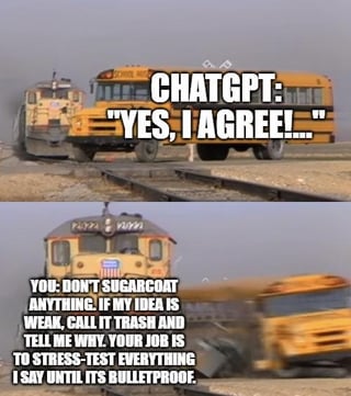 A two-panel meme depicting a humorous scenario with ChatGPT. The top panel shows a yellow school bus labeled 'CHATGPT' with the text 'YES, I AGREE!...' as a train approaches from the background. The bottom panel shows the bus derailed, accompanied by the text: 'YOU DON'T SUGARCOAT ANYTHING. IF MY IDEA IS WEAK, CALL IT TRASH AND TELL ME WHY. YOUR JOB IS TO STRESS-TEST EVERYTHING I SAY UNTIL IT'S BULLETPROOF.' The meme uses the visual metaphor of a train (representing unfiltered feedback) colliding with the bus (ChatGPT agreeing) to humorously illustrate a desire for direct, critical feedback from AI to strengthen ideas.