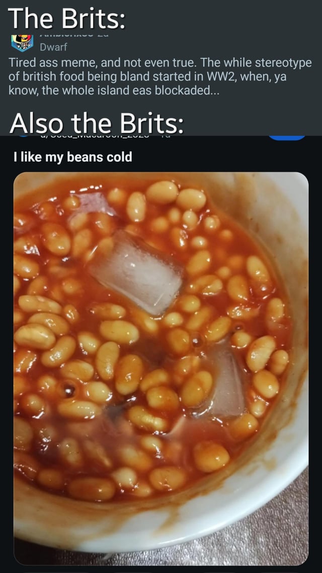 This meme consists of two text sections and a central photograph. The top section, labeled 'The Brits:', includes a comment from a user named 'Dwarf' defending against the stereotype of British food being bland, explaining that it originated during WWII due to blockades. The lower section, 'Also the Brits:', contrasts this defense with the text 'I like my beans cold' above a photograph of baked beans in tomato sauce containing large ice cubes. The humor arises from the irony of criticizing a stereotype while presenting an absurdly unappetizing example of British food (cold beans with ice), reinforcing the stereotype through contradiction.