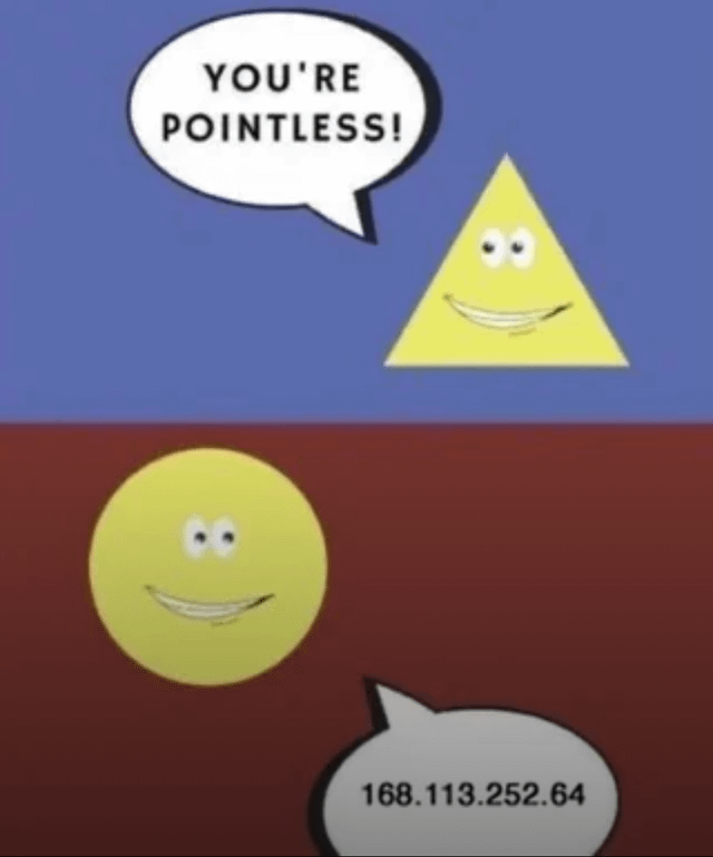 The meme is divided into two distinct panels. The top panel features a blue background with a yellow triangle character that has a smiling expression and large, round eyes; it is positioned to the right and has a white speech bubble containing the text 'YOU'RE POINTLESS!'. The bottom panel has a red background with a yellow circle character, also with a smiling expression and round eyes, positioned to the left, with a gray speech bubble displaying the text '168.113.252.64', which is an IP address. The humor stems from the circle's unexpected, unrelated response to the triangle's insult, creating an absurd and playful joke.