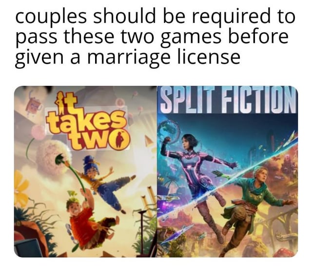 A meme featuring a humorous proposal that couples must pass two specific games to obtain a marriage license. The top text reads, 'couples should be required to pass these two games before given a marriage license.' Below the text are two game covers: the left cover is for 'It Takes Two,' showing two animated characters in playful, mid-air poses with vibrant, whimsical backgrounds; the right cover is for 'Split Fiction,' depicting two animated characters in dynamic action poses, one wielding a weapon, set against a futuristic, colorful landscape. The humor stems from the implication that these cooperative games test teamwork and compatibility, essential skills for marriage.
