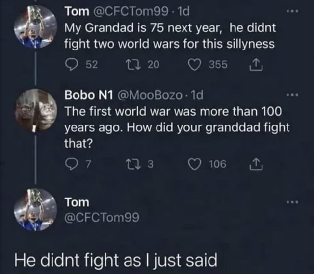 This image is a screenshot of a three-post Twitter/X thread containing a humorous exchange. Original poster Tom says his 75-year-old grandfather 'didn't fight two world wars for this sillyness', a common phrasing for complaining about modern unpopular issues. Another user calls out the obvious logical error: World War 1 ended over 100 years ago, so a 75-year-old man could never have fought in it, and asks how Tom's grandfather managed that. Tom replies with deadpan honesty: 'He didnt fight as I just said'. The joke comes from the awkward anti-climax: Tom accidentally confirms he was wrong all along, leaning into his own mistake instead of correcting it, resulting in a dry, funny punchline.