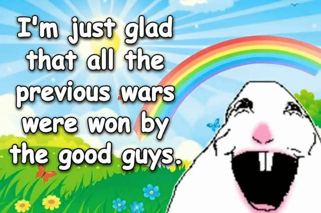 This is an ironic meme featuring a bright, cheerful cartoon background depicting a sunny day with blue sky, sun rays, a rainbow, green grass dotted with colorful flowers and butterflies. On the bottom right of the image is the popular crudely pixelated laughing white gerbil/hamster meme character with its mouth wide open in apparent joy. The text on the left side reads 'I'm just glad that all the previous wars were won by the good guys.' The humor comes from the sarcastic contrast between the naive, happy tone of the text and the character/background, and the widely recognized fact that historical war accounts are written by victors who always frame themselves as the 'good guys', making the stated belief obviously absurd and cynical.