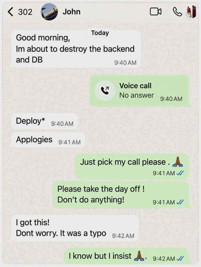 This is a screenshot of a private chat conversation between two tech industry coworkers. First, a user named John sends a message reading "Good morning, Im about to destroy the backend and DB", which immediately causes his coworker to panic and attempt to call him, with no answer. John quickly corrects his typo, first sending "Deploy*" to fix the mistaken word "destroy", then sending a misspelled apology: "Applogies". The panicked coworker begs John to answer his call, then tells him to take the day off and do no work at all to avoid further risk. John says he has the situation under control and that the message was only a typo, but his coworker still insists he take the day off anyway. The humor comes from the huge, high-stakes difference between the intended word "deploy" and the accidental typo "destroy", a relatable joke for software development teams that understand how catastrophic accidental database or backend damage would be.