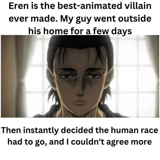 A meme featuring an animated screenshot of Eren Yeager from Attack on Titan. The image has overlaid text above and below the character: 'Eren is the best-animated villain ever made. My guy went outside his home for a few days' (top) and 'Then instantly decided the human race had to go, and I couldn't agree more' (bottom). Eren is shown with a somber, serious expression, standing in front of a window with curtains. The meme humorously exaggerates Eren's character arc, particularly his decision to eliminate humanity after leaving his home.