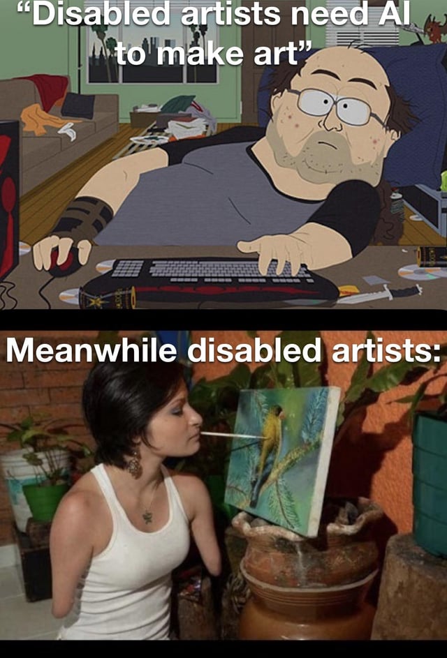 This is a two-panel contrast meme designed to debunk an uninformed claim about disabled artists and AI tools. The top panel features an animated character from *South Park* (a stereotypical lazy, uninformed online commentator) slouched at a messy desk, using a keyboard and mouse, paired with the caption: "Disabled artists need AI to make art". The bottom panel shows a real disabled artist (a woman with no arms, holding a paintbrush in her mouth) focused on painting a detailed bird on canvas, with the caption: "Meanwhile disabled artists:". The meme uses satire and visual contrast to mock the false assumption that disabled artists require AI to create art, highlighting the skill, determination, and adaptive creativity of real disabled artists, creating a humorous yet inspiring commentary on ableist misconceptions and AI art discourse.