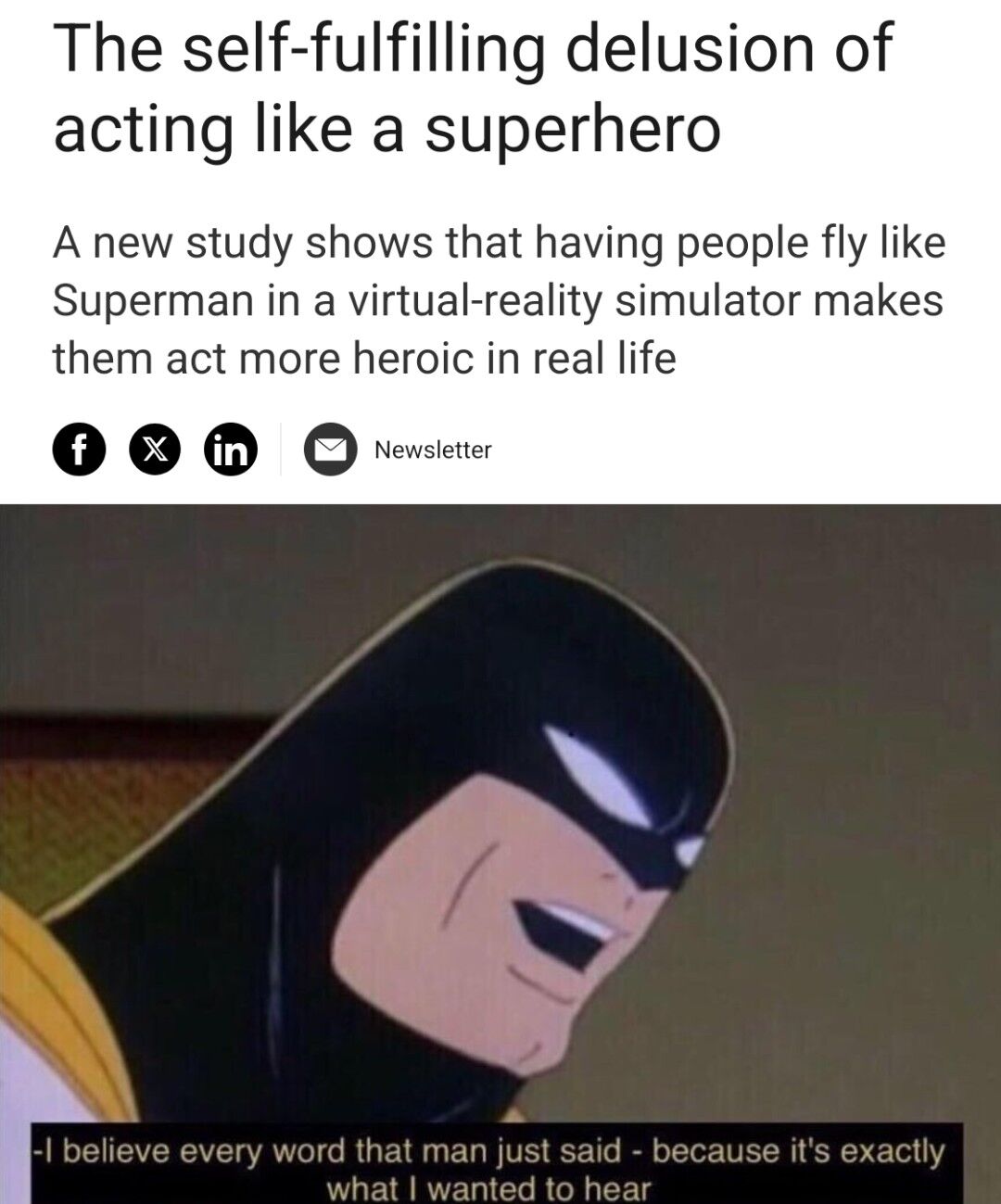 A meme composed of two main sections: a top text area and a bottom animated character image. The top text begins with the title 'The self-fulfilling delusion of acting like a superhero' followed by a description of a study: 'A new study shows that having people fly like Superman in a virtual-reality simulator makes them act more heroic in real life'. Below this text, social media sharing icons (Facebook, X, LinkedIn) and a 'Newsletter' button are displayed. The bottom section features a close-up of an animated superhero character with a black mask, yellow accents, and a confident, smiling expression, looking to the side. At the very bottom of the image, a quotation overlay reads: 'I believe every word that man just said - because it's exactly what I wanted to hear', attributed to the character.