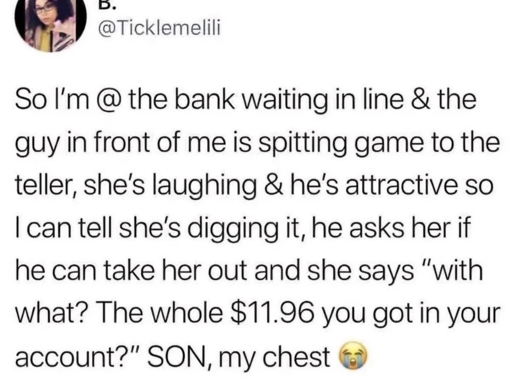 This is a screenshot of an X/Twitter post where the user recounts an awkward, funny incident they witnessed at a bank. While waiting in line, the user watched an attractive man flirt with a bank teller, who appeared receptive and was laughing at his advances. When the man asked the teller out on a date, she immediately shut him down by bluntly asking what he planned to pay for the date with, referencing the only $11.96 he had in his bank account. The poster expresses extreme amusement and shock at the brutal rejection, ending the post with a crying laughing emoji.