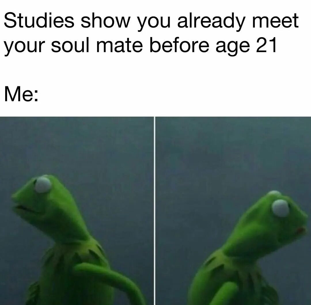 The meme features a two-part layout. The top section contains text: 'Studies show you already meet your soul mate before age 21' followed by 'Me:'. Below this text are two side-by-side images of Kermit the Frog, a green puppet character from The Muppets. In both images, Kermit is looking in opposite directions (left in the first, right in the second), conveying a sense of confusion or searching, humorously representing the reaction of someone trying to recall meeting their soulmate before the age of 21.