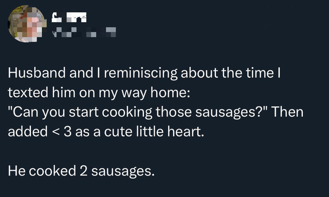 This is a text-based Reddit meme sharing a funny real-life marriage misunderstanding. The poster (a wife) recounts texting her husband asking him to start cooking sausages, and adding the "<3" internet symbol as a cute heart sign-off. The husband interpreted the "<3" literally as the mathematical expression "less than 3", so he cooked exactly 2 sausages, which fits the "less than 3" instruction. The joke leans into the relatable stereotype of husbands taking requests extremely literally and missing affectionate subtext in messages, hence the title "Accurate Husband".