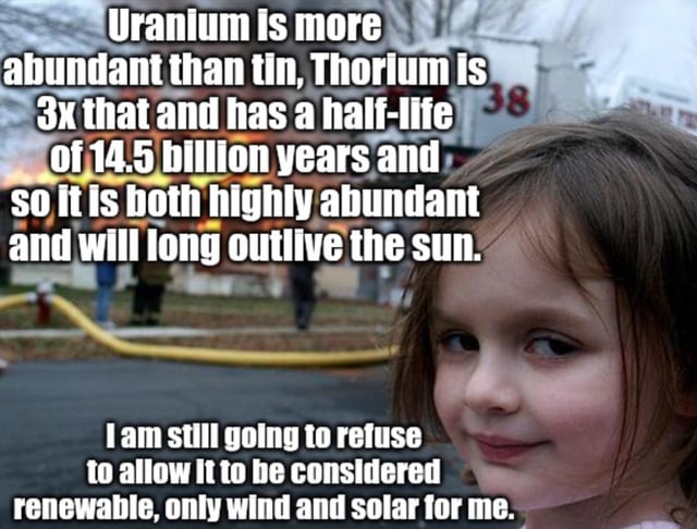 This meme is a remix of the iconic 'Disaster Girl' template, featuring a young girl with a smug, satisfied facial expression standing in front of a burning building. The top text block presents scientific facts about nuclear materials: it states that uranium is more abundant than tin, thorium is three times as abundant as uranium, and thorium has a 14.5-billion-year half-life, making it extremely plentiful and long-lasting (surviving far longer than our Sun). The bottom text block subverts this factual context, with the girl (representing a person with a rigid stance on energy sources) declaring she will still refuse to classify these nuclear fuels as renewable, insisting only wind and solar energy are acceptable. The humor arises from the stark contrast between the logical, evidence-based case for nuclear energy's viability and the stubborn, unyielding rejection of it, amplified by the girl's self-satisfied expression paired with the chaotic burning building in the background—creating an ironic disconnect between the 'disaster' setting and her irrational refusal to consider alternative energy options.