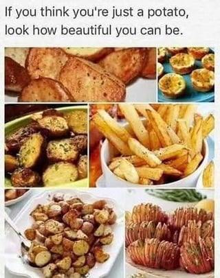 This meme features an uplifting text header at the top that reads 'If you think you're just a potato, look how beautiful you can be.' Below the text is a 6-image collage of different appetizing cooked potato preparations: pan-fried seasoned potato slices, loaded baked potato skins, herb roasted potato chunks, seasoned french fries, roasted baby potatoes, and hasselback potatoes. The meme uses the wide range of delicious, appealing dishes that can be made from plain raw potatoes as a lighthearted metaphor to encourage people who feel unremarkable or plain that they hold great potential to be impressive and valued.
