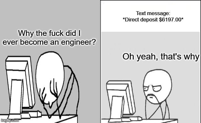 This is a two-panel rage comic style meme. In the left panel, a generic stick figure character slumps over an office desk in front of a computer with his head in his hands, looking extremely defeated and burnt out, with overlaid text reading "Why the fuck did I ever become an engineer?". In the right panel, the same character sees a text notification for a $6197.00 direct deposit, his expression shifts to resigned, satisfied understanding, with overlaid text reading "Oh yeah, that's why". The joke illustrates the common mixed experience of engineers: frustration with high-stress, difficult work is balanced out by the high compensation the career provides, matching the core premise of the title that the job has both negative and positive aspects.