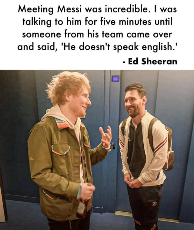 The meme consists of a top text block attributed to Ed Sheeran, describing a humorous scenario: 'Meeting Messi was incredible. I was talking to him for five minutes until someone from his team came over and said, 'He doesn't speak english.' - Ed Sheeran'. Below the text is a candid photo of Ed Sheeran (left) and Lionel Messi (right) conversing. Sheeran is animatedly gesturing with his right hand, holding a bottle, and wearing a green jacket. Messi is smiling, standing with hands clasped, wearing a white jacket and backpack. The joke hinges on the irony of Sheeran having a prolonged conversation without realizing Messi doesn't speak English.