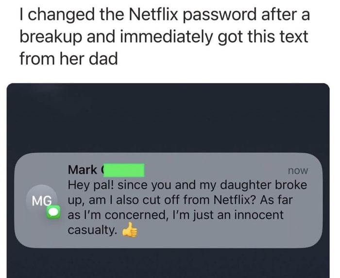 This meme consists of a text header and a simulated messaging app screenshot. The header provides context: the poster changed their Netflix password after a breakup and immediately received a text from their ex-girlfriend's dad. Below the header is a screenshot of a message from a contact named 'Mark' (with the initials 'MG' in a profile circle). Mark's message humorously asks if he's also been cut off from Netflix following the breakup, referring to himself as an 'innocent casualty' and ending with a thumbs-up emoji. The content is light-hearted and relatable, playing on the common scenario of shared streaming service accounts in relationships.