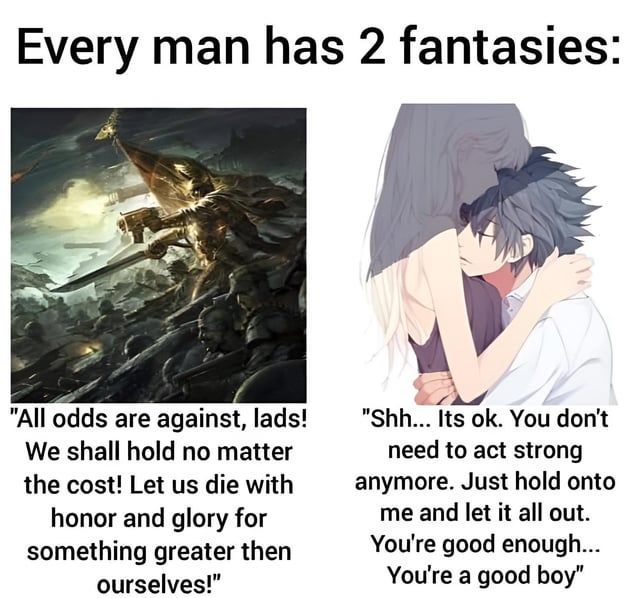A two-panel meme illustrating 'the duality of man' through two contrasting fantasies. The top text reads 'Every man has 2 fantasies:'. The left panel features a dramatic fantasy battle scene with a warrior leading a charge, surrounded by soldiers and weapons, accompanied by the text: 'All odds are against, lads! We shall hold no matter the cost! Let us die with honor and glory for something greater then ourselves!'. The right panel shows an anime-style couple embracing tenderly, with the male character resting his head on the female's shoulder, and the text: 'Shh... Its ok. You don't need to act strong anymore. Just hold onto me and let it all out. You're good enough... You're a good boy'. The meme humorously contrasts the masculine fantasy of heroic, self-sacrificing battle with the desire for emotional vulnerability and comfort.