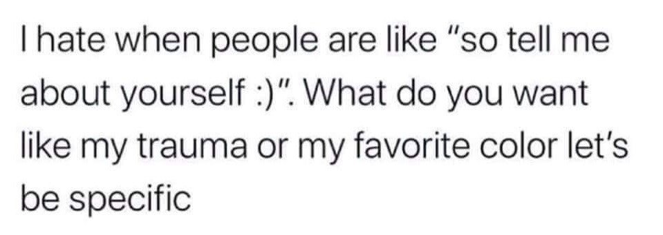 This is a text-only meme with black text on a plain white background. It expresses relatable, humorous frustration with the common open-ended icebreaker question "so tell me about yourself :)" . The joke comes from the exaggerated contrast between two wildly different possible responses: sharing deeply personal traumatic experiences, or trivial surface-level information like one's favorite color, poking fun at how unhelpful and awkward the vague question is for people who struggle with open-ended self-disclosure during casual social interactions.