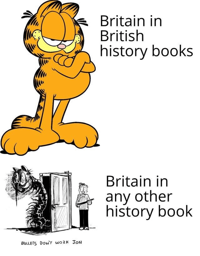 This two-panel meme uses the cursed Garfield format to joke about the starkly differing portrayals of Britain in history textbooks. The top panel shows the canonical, smug Garfield standing with crossed arms, labeled 'Britain in British history books', referencing how British history books often present a sanitized, positive view of Britain's history that downplays its harmful colonial past and wrongdoings. The bottom panel features a horrifying, distorted eldritch version of Garfield lurking behind a door, with a shocked, frightened Jon Arbuckle holding a rifle standing nearby. This panel is labeled 'Britain in any other history book', referencing how non-British history books (especially from countries impacted by British colonialism) are far more critical of Britain's historical actions, portraying it as an expansionist, harmful power. The text at the bottom of the lower panel reads 'BULLETS DON'T WORK JON', leaning into the horror tone of the cursed Garfield format.