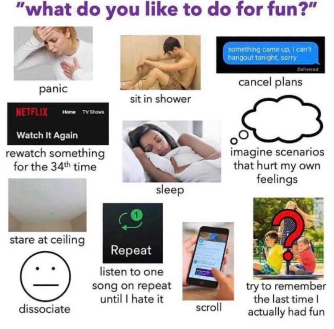 The meme opens with the question 'what do you like to do for fun?' in large purple text at the top. It is a collage format pairing 11 different visuals with text descriptions of common unorthodox leisure activities many people with burnout, anxiety, or introverted tendencies relate to: panicking (image of a stressed woman holding her head), sitting in the shower (image of a dejected man huddled in a shower stall), canceling plans (screenshot of a text saying 'something came up, I can't hangout tonight, sorry'), rewatching the same content for the 34th time (screenshot of the Netflix 'Watch It Again' section), sleeping (image of a woman asleep in bed), imagining scenarios that hurt your own feelings (empty thought bubble graphic), staring at the ceiling (photo of a plain ceiling), dissociating (simple neutral face line art emoji), listening to one song on repeat until you hate it (screenshot of a music app's repeat button with 1 notification), scrolling on a smartphone (photo of a hand scrolling a phone screen), and trying to remember the last time you actually had fun (photo of kids on a seesaw overlaid with a large red question mark). The joke plays on the relatable experience of having low-energy, mentally draining 'fun' activities instead of conventional social or active hobbies.