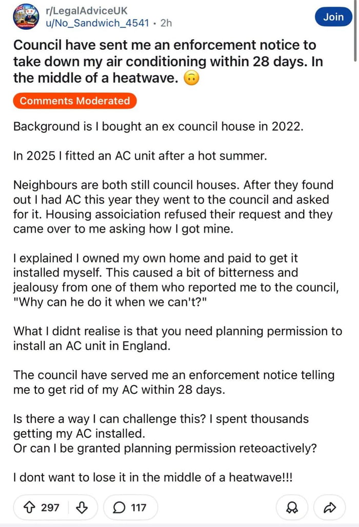This image is a screenshot of a public post from the Reddit community r/LegalAdviceUK, made by user u/No_Sandwich_4541. The poster explains he purchased a former council-owned house in 2022, and paid to install an air conditioning unit in 2025 following an unusually hot summer. His next-door neighbours, who still live in council-owned properties, requested AC units from their housing association and were denied. When they learned the poster had his own AC, they grew jealous and reported him to the local council, questioning why he was allowed to have AC when they were not. The poster then discovered that planning permission is legally required to install an external AC unit in England, and he has been served an enforcement notice ordering him to remove the unit within 28 days, during an ongoing severe heatwave. He ends the post asking for legal advice on how to challenge the notice, apply for retroactive planning permission, or avoid losing his AC during the extreme hot weather. The screenshot shows the post has 297 upvotes and 117 comments at the time of capture, with a note that comments are moderated.