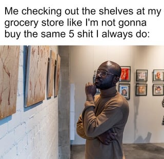 A meme featuring a top text caption that reads: 'Me checking out the shelves at my grocery store like I'm not gonna buy the same 5 shit I always do:'. Below the text is an image of a man in an art gallery, standing with his hand on his chin, looking contemplatively at a series of paintings on a white brick wall. The humor arises from the contrast between the man's serious, thoughtful demeanor (typically associated with appreciating art) and the mundane, relatable scenario of pretending to consider new grocery items but ultimately purchasing the same usual products. The image effectively uses the man's intense focus to exaggerate the triviality of the situation, making it funny and relatable.