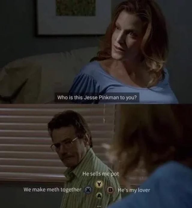 A two-panel meme created from screenshots of the TV show 'Breaking Bad.' The top panel features Skyler White, looking concerned, asking 'Who is this Jesse Pinkman to you?' The bottom panel shows Walter White facing her, with overlaid text mimicking video game dialogue options: 'We make meth together (X)', 'He sells me pot (A)', and 'He's my lover (Y/B)'. This parody humorously recontextualizes their canonical relationship by framing Walter's response as a player-choice scenario from a video game.