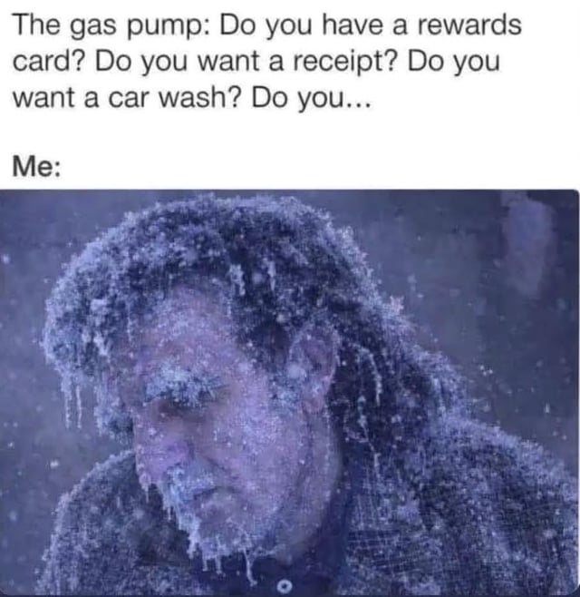 A meme structured with two sections: top text depicting a gas pump asking an一连串 of questions ('Do you have a rewards card? Do you want a receipt? Do you want a car wash? Do you...') followed by 'Me:' and a below image of a person completely encased in ice and snow, appearing utterly frozen and exhausted. The humor stems from the exaggerated contrast between the trivial, persistent inquiries of the gas pump and the person's overwhelmed, physically frozen state, implying they are too cold to respond to the relentless questions.