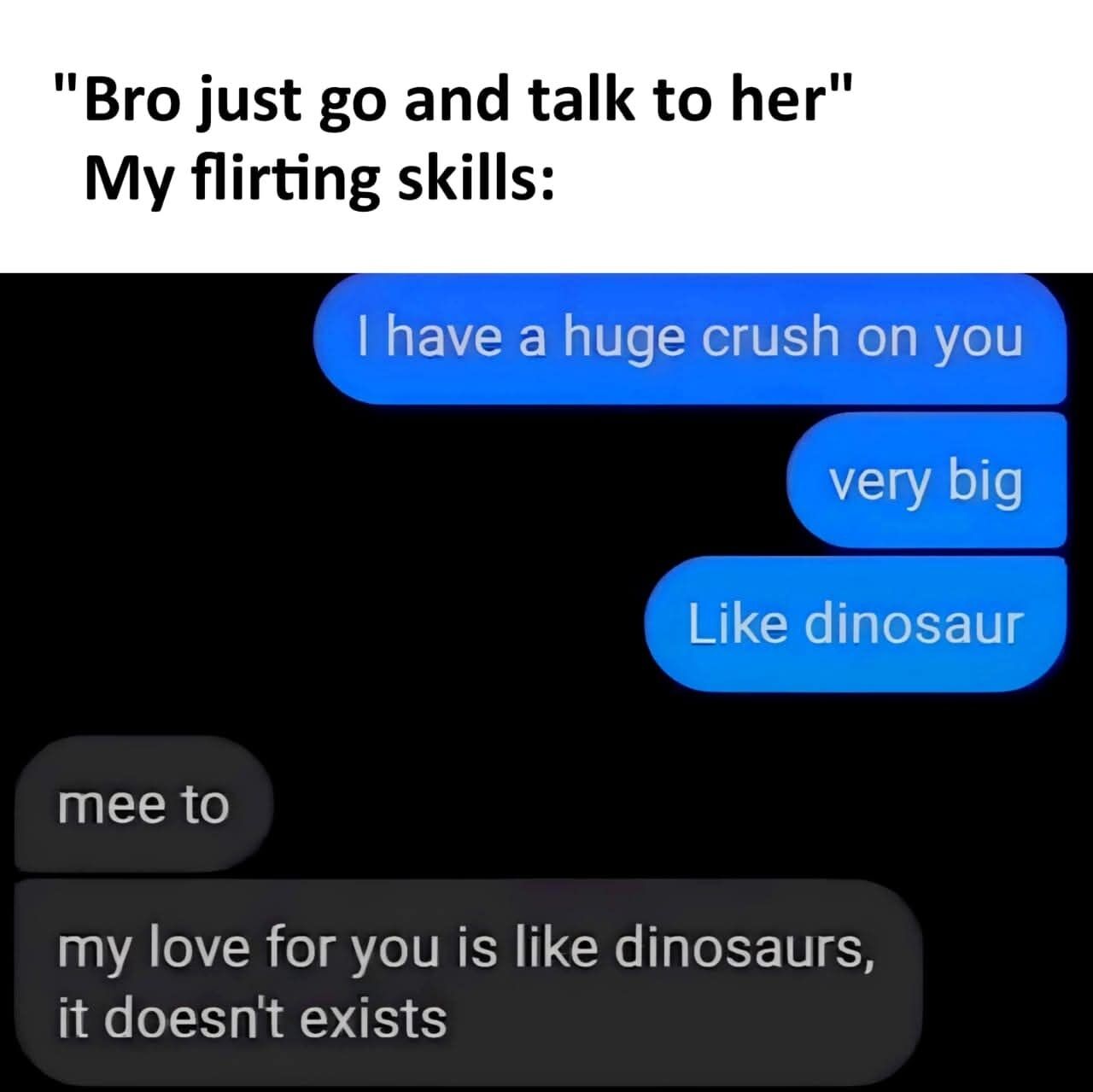 This relatable humorous meme opens with top text that reads: "Bro just go and talk to her" followed by "My flirting skills:". Below this, a mock SMS text conversation is shown: the person attempting to flirt sends three consecutive blue bubble texts: first stating "I have a huge crush on you", then adding emphasis with "very big", then making a cringey comparison with "Like dinosaur". The recipient first sends a short reply "mee to" before immediately following up with a harsh, funny rejection in a grey bubble: "my love for you is like dinosaurs, it doesn't exists", playing on the fact that dinosaurs are extinct to convey they do not return the romantic feelings, making the awkward flirting attempt backfire completely.