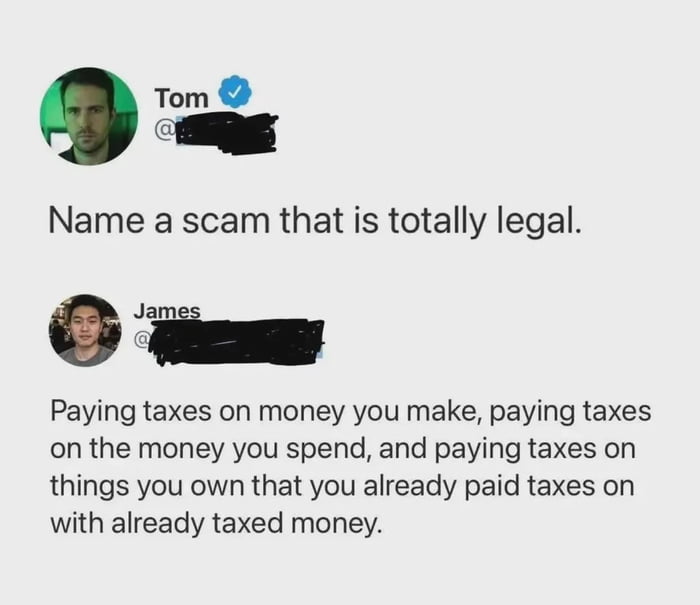 This is a screenshot of a social media conversation between two users. Verified user Tom opens by asking the question 'Name a scam that is totally legal.' User James replies with a joke and criticism of modern taxation systems, stating that paying taxes multiple times on the same money is a legal scam: you pay income tax when you earn money, sales tax when you spend that already-taxed money, then pay additional taxes (like property tax) on assets you bought with that already-taxed money. This is a common observation presented as a joke about widely disliked multiple-layer taxation.