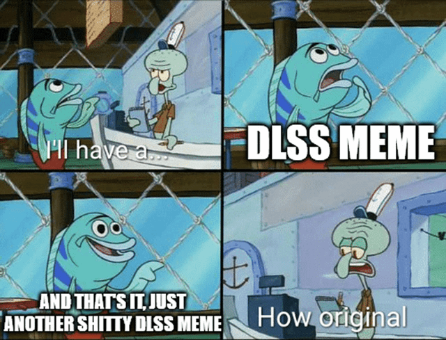 This four-panel meme utilizes the iconic Krusty Krab order scene from the animated series *SpongeBob SquarePants* to satirize the oversaturation of DLSS (Deep Learning Super Sampling, a NVIDIA gaming graphics technology) memes online. 

1. **Panel 1**: A blue generic fish customer approaches Squidward at the Krusty Krab counter, saying "I'll have a..." with an expectant expression. 
2. **Panel 2**: Bold text "DLSS MEME" appears, framing the customer's "order" as yet another meme about the gaming technology. 
3. **Panel 3**: The fish smirks and adds, "AND THAT'S IT, JUST ANOTHER SHITTY DLSS MEME", mocking the lack of creativity in repetitive DLSS-focused memes. 
4. **Panel 4**: Squidward, looking exasperated and annoyed, deadpans "How original", voicing the frustration of internet users who have seen this type of meme far too often. 

The meme uses sarcasm and meta-humor to critique the overuse of DLSS as a lazy meme topic in gaming communities.