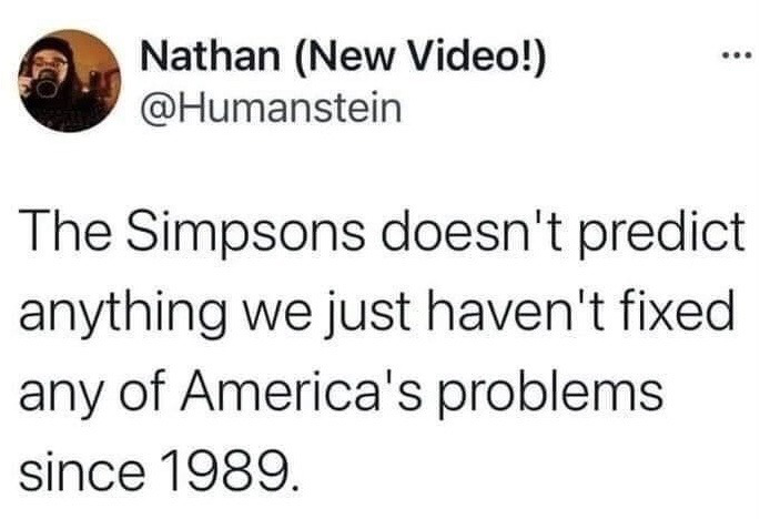 This image is a screenshot of a public X (formerly Twitter) post. The post offers a sarcastic take on the popular internet trend of pointing out that plot points from the long-running animated sitcom *The Simpsons* appear to predict real-world events that happen years after the episodes air. The author argues that this pattern is not evidence of the show being prescient, but rather that the United States has failed to resolve any of its core societal problems since the show first premiered in 1989, so scenarios the show depicted decades ago remain relevant or are now occurring in real life.