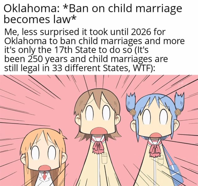 The meme opens with text explaining that Oklahoma passed a child marriage ban into law in 2026, and the creator expresses shock that this only makes Oklahoma the 17th US state to ban child marriage, with 33 states still allowing the practice 250 years after the founding of the United States. Below this text is a iconic reaction panel from the anime *Nichijou*, showing three main characters (Hakase, Yuuko Aioi, Mio Naganohara) with wide blank eyes and open mouths in a stunned, shocked expression, set against a pink background with speed lines that emphasize their disbelief, matching the creator's sentiment of outrage and shock at how uncommon and delayed child marriage bans are in the US.