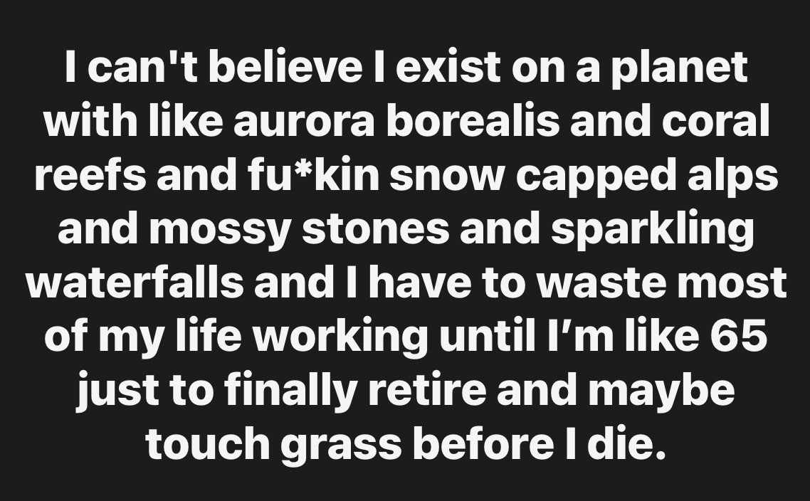 This is a text-only meme with a solid black background and bold, white sans-serif text. The text expresses relatable cynical frustration: it marvels at the many beautiful natural wonders on Earth, including the aurora borealis, coral reefs, snow-capped Alps, mossy stones, and sparkling waterfalls, then complains that people are forced to spend the vast majority of their lives working until around age 65, only getting to retire and potentially enjoy the outside world (referred to with the common internet slang 'touch grass') shortly before they die.