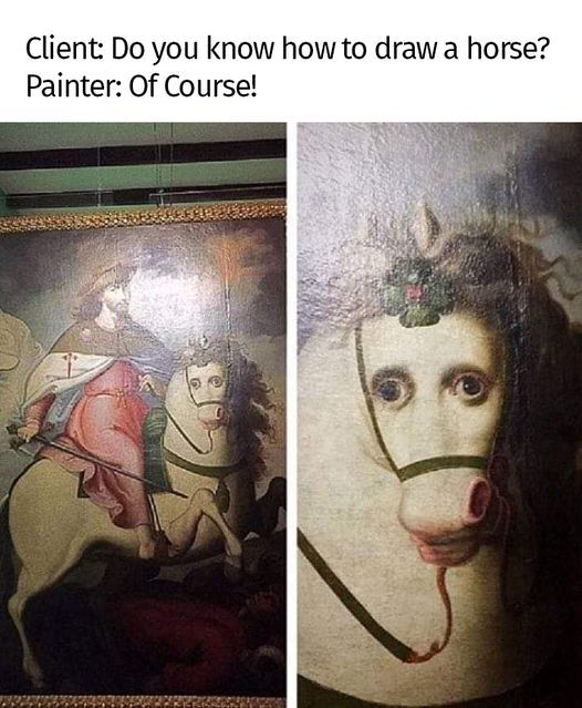 This two-panel meme leans into the expectation vs reality trope for humorous effect. The top text presents a short dialogue: a client asks a painter if they can draw a horse, and the painter confidently replies they can. The left panel shows a full medieval-style painting of a knight riding a horse, which appears normal at first glance. The right panel zooms in on the horse's face, revealing an absurd, uncanny human-like face with wide eyes and a distorted mouth—completely subverting the expectation of a well-executed horse drawing. The humor stems from the stark contrast between the painter's confidence and the bizarre, poorly rendered horse face in the actual artwork.
