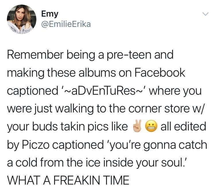 This is a screenshot of a public X (formerly Twitter) post from user Emy (@EmilieErika) that jokes about relatable pre-teen social media behavior from the 2000s and early 2010s. The tweet describes the common practice of young people creating stylized Facebook photo albums titled with mixed case text like '~aDvEnTuReS~' for extremely casual outings such as walking to a local corner store with friends. It notes these albums featured photos of people posing with peace signs and awkward grimacing faces, edited on the now-defunct photo editing platform Piczo, with overly edgy captions like 'you're gonna catch a cold from the ice inside your soul'. The post closes with the exclamation 'WHAT A FREAKIN TIME' to express fond, amused nostalgia for this era of early social media use.
