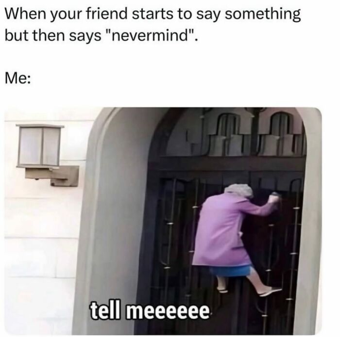 This is a humorous relatable reaction meme. The top text establishes a common everyday scenario: when a friend begins to share some information then abruptly stops and says 'nevermind' refusing to elaborate further. The section labeled 'Me:' displays a photograph of an elderly woman aggressively climbing a tall closed metal gate, with overlaid text reading 'tell meeeeee'. It exaggerates the widespread feeling of intense, almost desperate curiosity when someone teases you with information then refuses to share it with you.