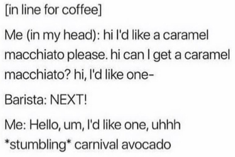 This is a text-only relatable meme depicting a common social anxiety experience. The scene is set in a coffee shop line: the narrator repeatedly rehearses their intended order, a caramel macchiato, in their head while waiting. When the barista calls them forward to order, they get flustered, stumble over their words, and accidentally say the nonsensical phrase 'carnival avocado' instead of their prepared order. The humor comes from the relatable experience of overpreparing for simple social interactions only to blank out and make an embarrassing mistake when the moment comes.