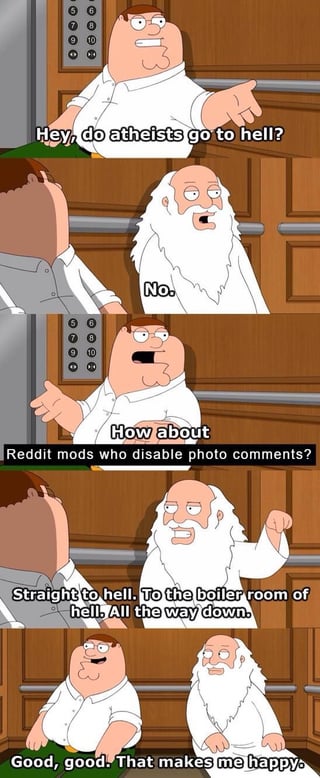 A four-panel meme featuring Peter Griffin from Family Guy and a bearded, God-like figure. In the first panel, Peter asks, 'Hey, do atheists go to hell?' The figure responds 'No.' in the second panel. In the third panel, Peter asks, 'How about Reddit mods who disable photo comments?' The figure angrily replies, 'Straight to hell. To the boiler room of hell. All the way down.' In the final panel, Peter smiles and says, 'Good, good. That makes me happy.' The joke mocks Reddit moderators who disable photo comments by humorously condemning them to hell.