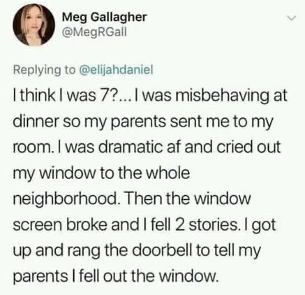 This image is a screenshot of a public X (formerly Twitter) reply post. The post, written by user Meg Gallagher, recounts a humorous personal childhood anecdote: when she was 7 years old, she was sent to her room for misbehaving at dinner. She threw an overly dramatic tantrum, yelling out her bedroom window to the entire neighborhood, which caused the window screen to break. She fell 2 stories out of the window, then got up unharmed, rang the front doorbell, and informed her parents that she had fallen out of the window. The humor comes from the absurd, relatable sequence of over-the-top childhood drama and the silly, unplanned outcome of her tantrum.