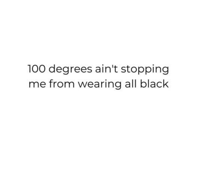 This is a minimalist, text-only meme set against a solid plain white background. The only content is a single sentence of black text that reads '100 degrees ain't stopping me from wearing all black'. The meme humorously references the common habit of people who prefer all-black fashion aesthetics choosing to wear their preferred outfits even in extremely hot 100-degree Fahrenheit (approximately 37.8 degree Celsius) weather, ignoring the discomfort of wearing heat-absorbing dark clothing in high temperatures.